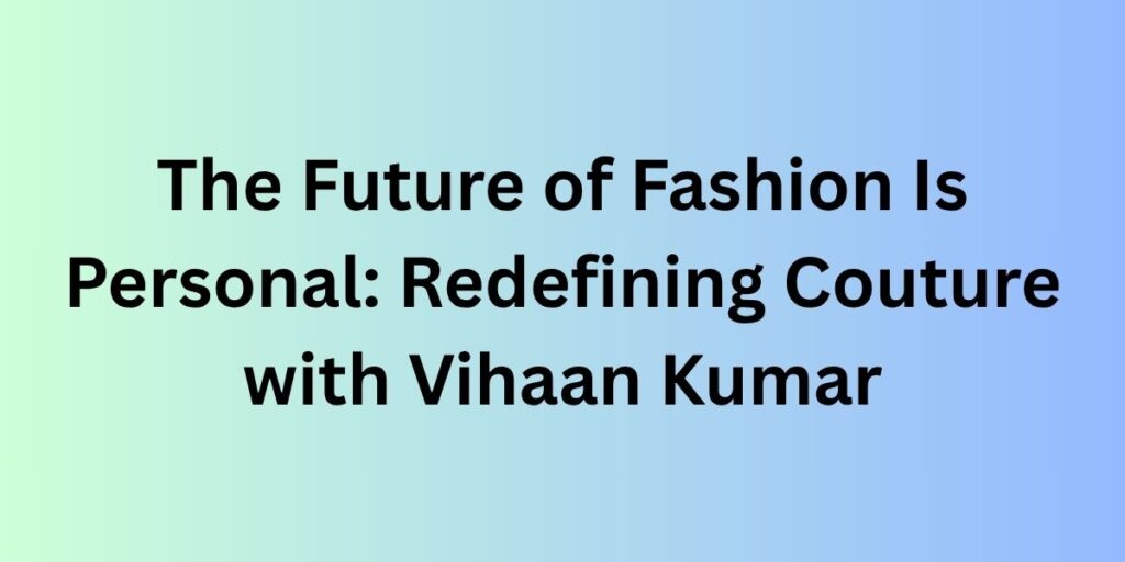 The Future of Fashion Is Personal: Redefining Couture with Vihaan Kumar