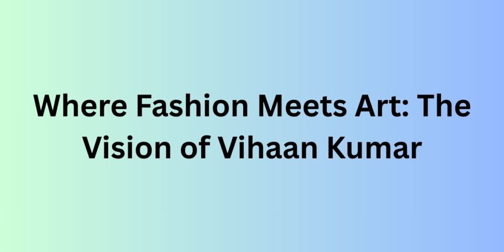 Where Fashion Meets Art: The Vision of Vihaan Kumar
